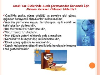 Sıcak Yaz Günlerinde Sıcak Çarpmasından Korunmak İçin
Alınması Gereken Önlemler Nelerdir?
Özellikle şapka, güneş gözlüğü ve şemsiye gibi güneş
ışığından koruyacak aksesuarlar kullanılmalıdır,
Mevsim şartlarına uygun, terletmeyen, açık renkli ve
hafif giysiler giyilmelidir,
Bol miktarda sıvı tüketilmelidir,
Vücut temiz tutulmalıdır,
Her öğünde yeteri miktarda gıda alınmalıdır,
Gereksiz ve bilinçsiz ilaç kullanılmamalıdır,
Direk güneş ışığında kalınmamalıdır,
Kapalı mekanların düzenli aralıklarla havalandırılmasına
özen gösterilmelidir.
 