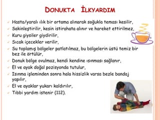 DONUKTA İLKYARDIM
 Hasta/yaralı ılık bir ortama alınarak soğukla teması kesilir,
 Sakinleştirilir, kesin istirahata alınır ve hareket ettirilmez,
 Kuru giysiler giydirilir,
 Sıcak içecekler verilir,
 Su toplamış bölgeler patlatılmaz, bu bölgelerin üstü temiz bir
bez ile örtülür,
 Donuk bölge ovulmaz, kendi kendine ısınması sağlanır,
 El ve ayak doğal pozisyonda tutulur,
 Isınma işleminden sonra hala hissizlik varsa bezle bandaj
yapılır,
 El ve ayaklar yukarı kaldırılır,
 Tıbbi yardım istenir (112).
 