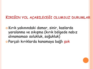 KIRIĞIN YOL AÇABILECEĞI OLUMSUZ DURUMLAR
 Kırık yakınındaki damar, sinir, kaslarda
yaralanma ve sıkışma (kırık bölgede nabız
alınamaması solukluk, soğukluk)
 Parçalı kırıklarda kanamaya bağlı şok
 