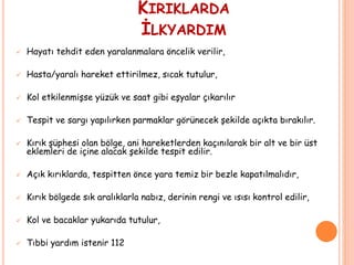 KIRIKLARDA
İLKYARDIM
 Hayatı tehdit eden yaralanmalara öncelik verilir,
 Hasta/yaralı hareket ettirilmez, sıcak tutulur,
 Kol etkilenmişse yüzük ve saat gibi eşyalar çıkarılır
 Tespit ve sargı yapılırken parmaklar görünecek şekilde açıkta bırakılır.
 Kırık şüphesi olan bölge, ani hareketlerden kaçınılarak bir alt ve bir üst
eklemleri de içine alacak şekilde tespit edilir.
 Açık kırıklarda, tespitten önce yara temiz bir bezle kapatılmalıdır,
 Kırık bölgede sık aralıklarla nabız, derinin rengi ve ısısı kontrol edilir,
 Kol ve bacaklar yukarıda tutulur,
 Tıbbi yardım istenir 112
 