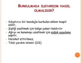 BURKULMADA ILKYARDIM NASIL
OLMALIDIR?
 Sıkıştırıcı bir bandajla burkulan eklem tespit
edilir,
 Şişliği azaltmak için bölge yukarı kaldırılır
 Ağrıyı ve kanamayı azaltmak için soğuk uygulama
yapılır,
 Hareket ettirilmez,
 Tıbbi yardım istenir (112).
 