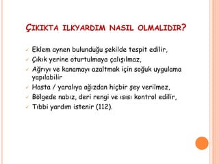ÇIKIKTA ILKYARDIM NASIL OLMALIDIR?
 Eklem aynen bulunduğu şekilde tespit edilir,
 Çıkık yerine oturtulmaya çalışılmaz,
 Ağrıyı ve kanamayı azaltmak için soğuk uygulama
yapılabilir
 Hasta / yaralıya ağızdan hiçbir şey verilmez,
 Bölgede nabız, deri rengi ve ısısı kontrol edilir,
 Tıbbi yardım istenir (112).
 
