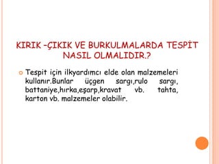 KIRIK –ÇIKIK VE BURKULMALARDA TESPİT
NASIL OLMALIDIR.?
 Tespit için ilkyardımcı elde olan malzemeleri
kullanır.Bunlar üçgen sargı,rulo sargı,
battaniye,hırka,eşarp,kravat vb. tahta,
karton vb. malzemeler olabilir.
 