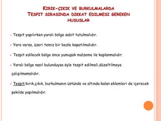 KIRIK-ÇIKIK VE BURKULMALARDA
TESPIT SIRASINDA DIKKAT EDILMESI GEREKEN
HUSUSLAR
 Tespit yapılırken yaralı bölge sabit tutulmalıdır.
 Yara varsa, üzeri temiz bir bezle kapatılmalıdır.
 Tespit edilecek bölge önce yumuşak malzeme ile kaplanmalıdır.
 Yaralı bölge nasıl bulunduysa öyle tespit edilmeli,düzeltilmeye
çalışılmamalıdır.
 Tespit;kırık,çıkık, burkulmanın üstünde ve altında kalan eklemleri de içerecek
şekilde yapılmalıdır.
 