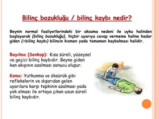 Bilinç bozukluğu / bilinç kaybı nedir?
Beynin normal faaliyetlerindeki bir aksama nedeni ile uyku halinden
başlayarak (bilinç bozukluğu), hiçbir uyarıya cevap vermeme haline kadar
giden (=bilinç kaybı) bilincin kısmen yada tamamen kaybolması halidir.
Bayılma (Senkop): Kısa süreli, yüzeysel
ve geçici bilinç kaybıdır. Beyne giden
kan akışının azalması sonucu oluşur.
Koma: Yutkunma ve öksürük gibi
reflekslerin ve dışarıdan gelen
uyarılara karşı tepkinin azalması yada
yok olması ile ortaya çıkan uzun süreli
bilinç kaybıdır.
 