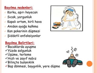 Bayılma nedenleri:
 Korku, aşırı heyecan
 Sıcak, yorgunluk
 Kapalı ortam, kirli hava
 Aniden ayağa kalkma
 Kan şekerinin düşmesi
 Şiddetli enfeksiyonlar
Bayılma Belirtileri:
Bacaklarda uyuşma
Yüzde solgunluk
Üşüme, terleme
Hızlı ve zayıf nabız
Bilinçte bulanıklık
Baş dönmesi, baygınlık, yere düşme
 