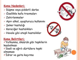 Koma Nedenleri;
 Düşme veya şiddetli darbe
 Özellikle kafa travmaları
 Zehirlenmeler
 Aşırı alkol, uyuşturucu kullanımıı
 Şeker hastalığı
 Karaciğer hastalıkları
 Havale gibi ateşli hastalıklar
Koma Belirtileri;
Yutkunma, öksürük gibi tepkilerin
kaybolması
Sesli ve ağrılı dürtülere tepki
olmaması
İdrar ve gaita kaçırma
 