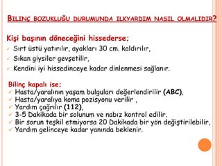 BILINÇ BOZUKLUĞU DURUMUNDA ILKYARDIM NASIL OLMALIDIR?
Kişi başının döneceğini hissederse;
 Sırt üstü yatırılır, ayakları 30 cm. kaldırılır,
 Sıkan giysiler gevşetilir,
 Kendini iyi hissedinceye kadar dinlenmesi sağlanır.
Bilinç kapalı ise;
 Hasta/yaralının yaşam bulguları değerlendirilir (ABC),
 Hasta/yaralıya koma pozisyonu verilir ,
 Yardım çağrılır (112),
 3-5 Dakikada bir solunum ve nabız kontrol edilir.
 Bir sorun teşkil etmiyorsa 20 Dakikada bir yön değiştirilebilir,
 Yardım gelinceye kadar yanında beklenir.
 