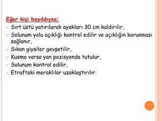 Eğer kişi bayıldıysa;
 Sırt üstü yatırılarak ayakları 30 cm kaldırılır,
 Solunum yolu açıklığı kontrol edilir ve açıklığın korunması
sağlanır,
 Sıkan giysiler gevşetilir,
 Kusma varsa yan pozisyonda tutulur,
 Solunum kontrol edilir,
 Etraftaki meraklılar uzaklaştırılır.
 