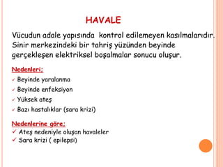 HAVALE
Vücudun adale yapısında kontrol edilemeyen kasılmalarıdır.
Sinir merkezindeki bir tahriş yüzünden beyinde
gerçekleşen elektriksel boşalmalar sonucu oluşur.
Nedenleri;
 Beyinde yaralanma
 Beyinde enfeksiyon
 Yüksek ateş
 Bazı hastalıklar (sara krizi)
Nedenlerine göre;
 Ateş nedeniyle oluşan havaleler
 Sara krizi ( epilepsi)
 
