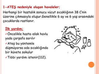 1-ATEŞ nedeniyle oluşan havaleler;
Herhangi bir hastalık sonucu vücut sıcaklığının 38 C’nin
üzerine çıkmasıyla oluşur.Genellikle 6 ay ve 6 yaş arasındaki
çocuklarda rastlanır.
İlk yardım;
Öncelikle hasta ıslak havlu
yada çarşafa sarılır
Ateş bu yöntemle
düşmüyorsa oda sıcaklığında
bir küvete sokulur
Tıbbi yardım istenir(112).
 