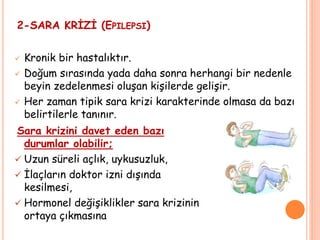 2-SARA KRİZİ (EPILEPSI)
 Kronik bir hastalıktır.
 Doğum sırasında yada daha sonra herhangi bir nedenle
beyin zedelenmesi oluşan kişilerde gelişir.
 Her zaman tipik sara krizi karakterinde olmasa da bazı
belirtilerle tanınır.
Sara krizini davet eden bazı
durumlar olabilir;
 Uzun süreli açlık, uykusuzluk,
 İlaçların doktor izni dışında
kesilmesi,
 Hormonel değişiklikler sara krizinin
ortaya çıkmasına
 