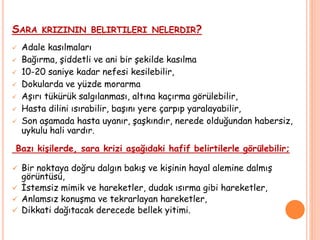 SARA KRIZININ BELIRTILERI NELERDIR?
 Adale kasılmaları
 Bağırma, şiddetli ve ani bir şekilde kasılma
 10-20 saniye kadar nefesi kesilebilir,
 Dokularda ve yüzde morarma
 Aşırı tükürük salgılanması, altına kaçırma görülebilir,
 Hasta dilini ısırabilir, başını yere çarpıp yaralayabilir,
 Son aşamada hasta uyanır, şaşkındır, nerede olduğundan habersiz,
uykulu hali vardır.
Bazı kişilerde, sara krizi aşağıdaki hafif belirtilerle görülebilir;
 Bir noktaya doğru dalgın bakış ve kişinin hayal alemine dalmış
görüntüsü,
 İstemsiz mimik ve hareketler, dudak ısırma gibi hareketler,
 Anlamsız konuşma ve tekrarlayan hareketler,
 Dikkati dağıtacak derecede bellek yitimi.
 