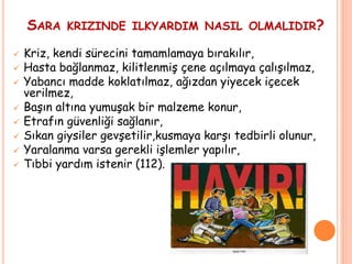 SARA KRIZINDE ILKYARDIM NASIL OLMALIDIR?
 Kriz, kendi sürecini tamamlamaya bırakılır,
 Hasta bağlanmaz, kilitlenmiş çene açılmaya çalışılmaz,
 Yabancı madde koklatılmaz, ağızdan yiyecek içecek
verilmez,
 Başın altına yumuşak bir malzeme konur,
 Etrafın güvenliği sağlanır,
 Sıkan giysiler gevşetilir,kusmaya karşı tedbirli olunur,
 Yaralanma varsa gerekli işlemler yapılır,
 Tıbbi yardım istenir (112).
 