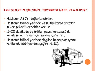 KAN ŞEKERI DÜŞMESINDE ILKYARDIM NASIL OLMALIDIR?
 Hastanın ABC’si değerlendirilir,
 Hastanın bilinci yerinde ve kusmuyorsa ağızdan
şeker,şekerli içecekler verilir
 15-20 dakikada belirtiler geçmiyorsa sağlık
kuruluşuna gitmesi için yardım çağırılır ,
 Hastanın bilinci yerinde değilse koma pozisyonu
verilerek tıbbi yardım çağırılır(112).
 
