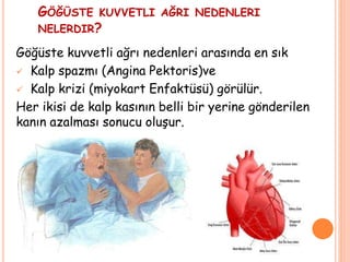 GÖĞÜSTE KUVVETLI AĞRI NEDENLERI
NELERDIR?
Göğüste kuvvetli ağrı nedenleri arasında en sık
 Kalp spazmı (Angina Pektoris)ve
 Kalp krizi (miyokart Enfaktüsü) görülür.
Her ikisi de kalp kasının belli bir yerine gönderilen
kanın azalması sonucu oluşur.
 