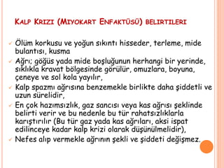KALP KRIZI (MIYOKART ENFAKTÜSÜ) BELIRTILERI
 Ölüm korkusu ve yoğun sıkıntı hisseder, terleme, mide
bulantısı, kusma
 Ağrı; göğüs yada mide boşluğunun herhangi bir yerinde,
sıklıkla kravat bölgesinde görülür, omuzlara, boyuna,
çeneye ve sol kola yayılır,
 Kalp spazmı ağrısına benzemekle birlikte daha şiddetli ve
uzun sürelidir,
 En çok hazımsızlık, gaz sancısı veya kas ağrısı şeklinde
belirti verir ve bu nedenle bu tür rahatsızlıklarla
karıştırılır (Bu tür gaz yada kas ağrıları, aksi ispat
edilinceye kadar kalp krizi olarak düşünülmelidir),
 Nefes alıp vermekle ağrının şekli ve şiddeti değişmez.
 
