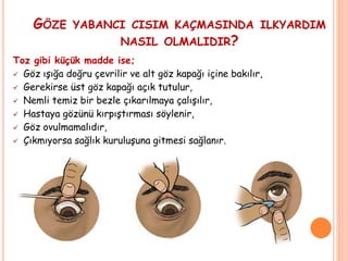 GÖZE YABANCI CISIM KAÇMASINDA ILKYARDIM
NASIL OLMALIDIR?
Toz gibi küçük madde ise;
 Göz ışığa doğru çevrilir ve alt göz kapağı içine bakılır,
 Gerekirse üst göz kapağı açık tutulur,
 Nemli temiz bir bezle çıkarılmaya çalışılır,
 Hastaya gözünü kırpıştırması söylenir,
 Göz ovulmamalıdır,
 Çıkmıyorsa sağlık kuruluşuna gitmesi sağlanır.
 