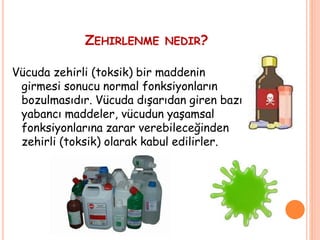 ZEHIRLENME NEDIR?
Vücuda zehirli (toksik) bir maddenin
girmesi sonucu normal fonksiyonların
bozulmasıdır. Vücuda dışarıdan giren bazı
yabancı maddeler, vücudun yaşamsal
fonksiyonlarına zarar verebileceğinden
zehirli (toksik) olarak kabul edilirler.
 