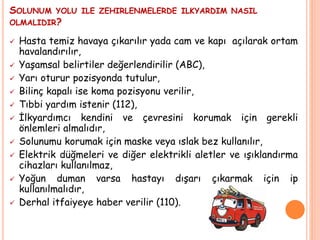 SOLUNUM YOLU ILE ZEHIRLENMELERDE ILKYARDIM NASIL
OLMALIDIR?
 Hasta temiz havaya çıkarılır yada cam ve kapı açılarak ortam
havalandırılır,
 Yaşamsal belirtiler değerlendirilir (ABC),
 Yarı oturur pozisyonda tutulur,
 Bilinç kapalı ise koma pozisyonu verilir,
 Tıbbi yardım istenir (112),
 İlkyardımcı kendini ve çevresini korumak için gerekli
önlemleri almalıdır,
 Solunumu korumak için maske veya ıslak bez kullanılır,
 Elektrik düğmeleri ve diğer elektrikli aletler ve ışıklandırma
cihazları kullanılmaz,
 Yoğun duman varsa hastayı dışarı çıkarmak için ip
kullanılmalıdır,
 Derhal itfaiyeye haber verilir (110).
 