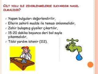CILT YOLU ILE ZEHIRLENMELERDE ILKYARDIM NASIL
OLMALIDIR?
 Yaşam bulguları değerlendirilir,
 Ellerin zehirli madde ile teması önlenmelidir,
 Zehir bulaşmış giysiler çıkartılır,
 15-20 dakika boyunca deri bol suyla
yıkanmalıdır,
 Tıbbi yardım istenir (112).
 