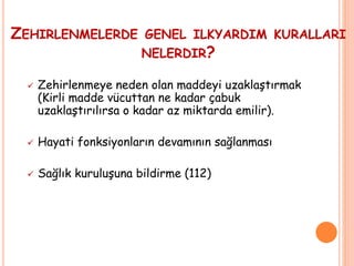 ZEHIRLENMELERDE GENEL ILKYARDIM KURALLARI
NELERDIR?
 Zehirlenmeye neden olan maddeyi uzaklaştırmak
(Kirli madde vücuttan ne kadar çabuk
uzaklaştırılırsa o kadar az miktarda emilir).
 Hayati fonksiyonların devamının sağlanması
 Sağlık kuruluşuna bildirme (112)
 