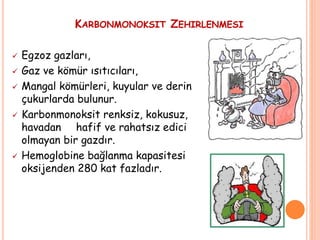 KARBONMONOKSIT ZEHIRLENMESI
 Egzoz gazları,
 Gaz ve kömür ısıtıcıları,
 Mangal kömürleri, kuyular ve derin
çukurlarda bulunur.
 Karbonmonoksit renksiz, kokusuz,
havadan hafif ve rahatsız edici
olmayan bir gazdır.
 Hemoglobine bağlanma kapasitesi
oksijenden 280 kat fazladır.
 