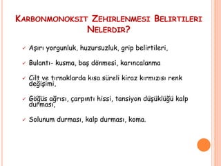 KARBONMONOKSIT ZEHIRLENMESI BELIRTILERI
NELERDIR?
 Aşırı yorgunluk, huzursuzluk, grip belirtileri,
 Bulantı- kusma, baş dönmesi, karıncalanma
 Cilt ve tırnaklarda kısa süreli kiraz kırmızısı renk
değişimi,
 Göğüs ağrısı, çarpıntı hissi, tansiyon düşüklüğü kalp
durması,
 Solunum durması, kalp durması, koma.
 