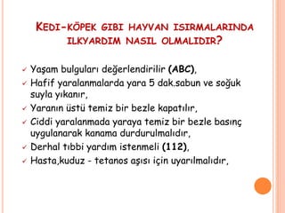 KEDI-KÖPEK GIBI HAYVAN ISIRMALARINDA
ILKYARDIM NASIL OLMALIDIR?
 Yaşam bulguları değerlendirilir (ABC),
 Hafif yaralanmalarda yara 5 dak.sabun ve soğuk
suyla yıkanır,
 Yaranın üstü temiz bir bezle kapatılır,
 Ciddi yaralanmada yaraya temiz bir bezle basınç
uygulanarak kanama durdurulmalıdır,
 Derhal tıbbi yardım istenmeli (112),
 Hasta,kuduz - tetanos aşısı için uyarılmalıdır,
 