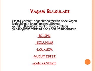 YAŞAM BULGULARI
Hasta yaralıyı değerlendirmeden önce yaşam
bulgularının anlamlarının bilinmesi
gerekir.Bulguların varlığı yada yokluğu
yapacağımız müdahalede önem taşımaktadır.
-BİLİNÇ
-SOLUNUM
-DOLAŞIM
-VUCUT ISISI
-KAN BASINCI
 