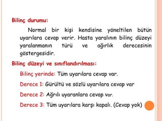 Bilinç durumu:
Normal bir kişi kendisine yöneltilen bütün
uyarılara cevap verir. Hasta yaralının bilinç düzeyi
yaralanmanın türü ve ağırlık derecesinin
göstergesidir.
Bilinç düzeyi ve sınıflandırılması:
Bilinç yerinde: Tüm uyarılara cevap var.
Derece 1: Gürültü ve sözlü uyarılara cevap var
Derece 2: Ağrılı uyaranlara cevap var.
Derece 3: Tüm uyarılara karşı kapalı. (Cevap yok)
 