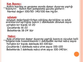 Kan Basıncı:
Kalbin kasılma ve gevşeme anında damar duvarına yaptığı
basınçtır. Kalbin kanı pompalama gücünü gösterir.
Normal değeri 100/50- 140/100 mm Hg’dir.
solunum:
solunum değerlendirilirken sıklığına,derinliğine ve soluk
aralıklarının eşitliğine bakılır.1 dakikadaki solunum sayısı
yetişkin bir kişide 12-20
Çocuklarda 16-22
Bebeklerde 18-24 ‘dür
Nabız:
Kalp atımlarının damar duvarına yaptığı basıncın vücudun belli
bölgelerinde hissedilmesidir.1 dakikadaki normal nabız sayısı
Yetişkin bir kişide dakikada 60-100’dür.
Çocuklarda 1 dakikada nabız atım sayısı 100-120
Bebeklerde 1 dakikada nabız atım sayısı 100-140’dır.
 