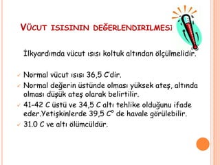 VÜCUT ISISININ DEĞERLENDIRILMESI
İlkyardımda vücut ısısı koltuk altından ölçülmelidir.
 Normal vücut ısısı 36,5 C’dir.
 Normal değerin üstünde olması yüksek ateş, altında
olması düşük ateş olarak belirtilir.
 41-42 C üstü ve 34,5 C altı tehlike olduğunu ifade
eder.Yetişkinlerde 39,5 C° de havale görülebilir.
 31.0 C ve altı ölümcüldür.
 