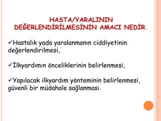 HASTA/YARALININ
DEĞERLENDİRİLMESİNİN AMACI NEDİR.
Hastalık yada yaralanmanın ciddiyetinin
değerlendirilmesi,
İlkyardımın önceliklerinin belirlenmesi,
Yapılacak ilkyardım yönteminin belirlenmesi,
güvenli bir müdahale sağlanması.
 