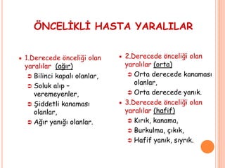 ÖNCELİKLİ HASTA YARALILAR
 1.Derecede önceliği olan
yaralılar (ağır)
 Bilinci kapalı olanlar,
 Soluk alıp –
veremeyenler,
 Şiddetli kanaması
olanlar,
 Ağır yanığı olanlar.
 2.Derecede önceliği olan
yaralılar (orta)
 Orta derecede kanaması
olanlar,
 Orta derecede yanık.
 3.Derecede önceliği olan
yaralılar (hafif)
 Kırık, kanama,
 Burkulma, çıkık,
 Hafif yanık, sıyrık.
 