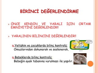 BİRİNCİ DEĞERLENDİRME
 ÖNCE KENDİN VE YARALI İÇİN ORTAM
EMNİYETİNİ DEĞERLENDİR!!
 YARALININ BİLİNCİNİ DEĞERLENDİR!!
Yetişkin ve çocuklarda bilinç kontrolü;
Omuzlarından dokunarak ve seslenerek,
Bebeklerde bilinç kontrolü;;
Bebeğin ayak tabanına vurulması ile yapılır.
 