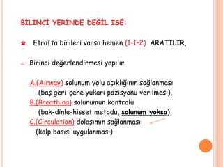 BİLİNCİ YERİNDE DEĞİL İSE:
 Etrafta birileri varsa hemen (1-1–2) ARATILIR,
 Birinci değerlendirmesi yapılır.
A.(Airway) solunum yolu açıklığının sağlanması
(baş geri-çene yukarı pozisyonu verilmesi),
B.(Breathing) solunumun kontrolü
(bak-dinle-hisset metodu, solunum yoksa),
C.(Circulation) dolaşımın sağlanması
(kalp basısı uygulanması)
 