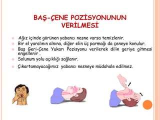 BAŞ-ÇENE POZİSYONUNUN
VERİLMESİ
 Ağız içinde görünen yabancı nesne varsa temizlenir.
 Bir el yaralının alnına, diğer elin üç parmağı da çeneye konulur.
 Baş Geri-Çene Yukarı Pozisyonu verilerek dilin geriye gitmesi
engellenir .
 Solunum yolu açıklığı sağlanır.
 Çıkartamayacağımız yabancı nesneye müdahale edilmez.
 