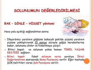 SOLUNUMUN DEĞERLEDİRİLMESİ
BAK – DİNLE – HİSSET yöntemi
Hava yolu açıklığı sağlandıktan sonra;
 İlkyardımcı yaralının göğsüne bakacak şekilde yüzünü yaralının
yüzüne yaklaştırarak 10 saniye süreyle göğüs hareketlerine
bakar, solunumu dinler ve hissetmeye çalışır.
 Bilinci kapalı ve solunum yoksa hemen TEMEL YAŞAM
DESTEĞİ sağlanır.
 Bilinci kapalı fakat solunum varsa yaralıya İkinci
Değerlendirme sonrasında Koma Pozisyonu verilir. Eğer hastada
ŞOK belirtileri varsa Şok Pozisyonu verilir.
 