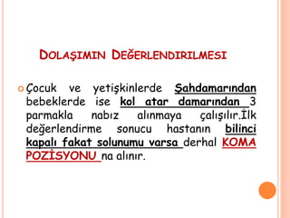 DOLAŞIMIN DEĞERLENDIRILMESI
 Çocuk ve yetişkinlerde Şahdamarından
bebeklerde ise kol atar damarından 3
parmakla nabız alınmaya çalışılır.İlk
değerlendirme sonucu hastanın bilinci
kapalı fakat solunumu varsa derhal KOMA
POZİSYONU na alınır.
 