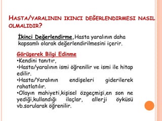 HASTA/YARALININ IKINCI DEĞERLENDIRMESI NASIL
OLMALIDIR?
Görüşerek Bilgi Edinme
•Kendini tanıtır,
•Hasta/yaralının ismi öğrenilir ve ismi ile hitap
edilir.
•Hasta/Yaralının endişeleri giderilerek
rahatlatılır.
•Olayın mahiyeti,kişisel özgeçmişi,en son ne
yediği,kullandığı ilaçlar, allerji öyküsü
vb.sorularak öğrenilir.
İkinci Değerlendirme,Hasta yaralının daha
kapsamlı olarak değerlendirilmesini içerir.
 