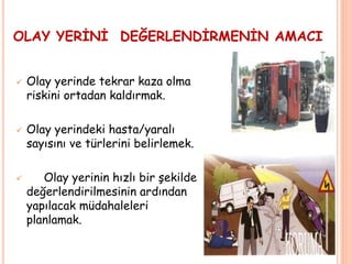 OLAY YERİNİ DEĞERLENDİRMENİN AMACI
 Olay yerinde tekrar kaza olma
riskini ortadan kaldırmak.
 Olay yerindeki hasta/yaralı
sayısını ve türlerini belirlemek.
 Olay yerinin hızlı bir şekilde
değerlendirilmesinin ardından
yapılacak müdahaleleri
planlamak.
 