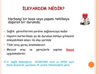 İLKYARDIM NEDİR?
Herhangi bir kaza veya yaşamı tehlikeye
düşüren bir durumda;
 Sağlık görevlilerinin yardımı sağlanıncaya kadar
 Hayatın kurtarılması ya da durumun kötüye gitmesini
önleyebilmek amacı ile olay yerinde
 Tıbbi araç gereç aranmaksızın
 Mevcut araç ve gereçlerle yapılan ilaçsız
uygulamalardır.
(T.C. Sağlık Bakanlığı’nın 22/05/2002 tarih ve 24762 sayılı
Resmi Gazete’de yayınlanan ilk yardım Yönetmeliği’ne göre)
 