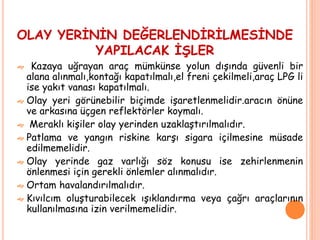 OLAY YERİNİN DEĞERLENDİRİLMESİNDE
YAPILACAK İŞLER
 Kazaya uğrayan araç mümkünse yolun dışında güvenli bir
alana alınmalı,kontağı kapatılmalı,el freni çekilmeli,araç LPG li
ise yakıt vanası kapatılmalı.
 Olay yeri görünebilir biçimde işaretlenmelidir.aracın önüne
ve arkasına üçgen reflektörler koymalı.
 Meraklı kişiler olay yerinden uzaklaştırılmalıdır.
 Patlama ve yangın riskine karşı sigara içilmesine müsade
edilmemelidir.
 Olay yerinde gaz varlığı söz konusu ise zehirlenmenin
önlenmesi için gerekli önlemler alınmalıdır.
 Ortam havalandırılmalıdır.
 Kıvılcım oluşturabilecek ışıklandırma veya çağrı araçlarının
kullanılmasına izin verilmemelidir.
 