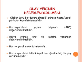 OLAY YERİNİN
DEĞERLENDİRİLMESİ
 Olağan üstü bir durum olmadığı sürece hasta/yaralı
yerinden kıpırdatılmamalıdır.
 Hasta/yaralının yaşam bulguları (ABC)
değerlendirilmelidir.
 Hasta /yaralı kırık ve kanama yönünden
değerlendirilmelidir.
 Hasta/ yaralı sıcak tutulmalıdır.
 Hasta /yaralının bilinci kapalı ise ağızdan hiç bir şey
verilmemelidir.
 