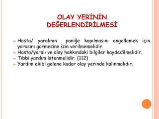 OLAY YERİNİN
DEĞERLENDİRİLMESİ
 Hasta/ yaralının paniğe kapılmasını engellemek için
yarasını görmesine izin verilmemelidir.
 Hasta/yaralı ve olay hakkındaki bilgiler kaydedilmelidir.
 Tıbbi yardım istenmelidir. (112)
 Yardım ekibi gelene kadar olay yerinde kalınmalıdır.
 