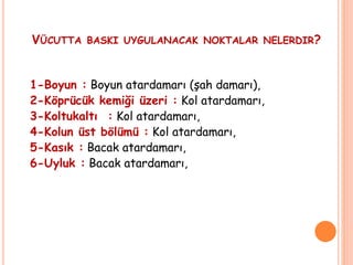 VÜCUTTA BASKI UYGULANACAK NOKTALAR NELERDIR?
1-Boyun : Boyun atardamarı (şah damarı),
2-Köprücük kemiği üzeri : Kol atardamarı,
3-Koltukaltı : Kol atardamarı,
4-Kolun üst bölümü : Kol atardamarı,
5-Kasık : Bacak atardamarı,
6-Uyluk : Bacak atardamarı,
 
