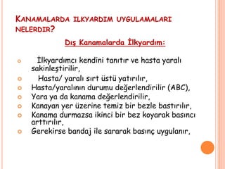 KANAMALARDA ILKYARDIM UYGULAMALARI
NELERDIR?
Dış Kanamalarda İlkyardım:
 İlkyardımcı kendini tanıtır ve hasta yaralı
sakinleştirilir,
 Hasta/ yaralı sırt üstü yatırılır,
 Hasta/yaralının durumu değerlendirilir (ABC),
 Yara ya da kanama değerlendirilir,
 Kanayan yer üzerine temiz bir bezle bastırılır,
 Kanama durmazsa ikinci bir bez koyarak basıncı
arttırılır,
 Gerekirse bandaj ile sararak basınç uygulanır,
 