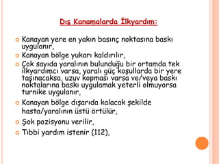 Dış Kanamalarda İlkyardım:
 Kanayan yere en yakın basınç noktasına baskı
uygulanır,
 Kanayan bölge yukarı kaldırılır,
 Çok sayıda yaralının bulunduğu bir ortamda tek
ilkyardımcı varsa, yaralı güç koşullarda bir yere
taşınacaksa, uzuv kopması varsa ve/veya baskı
noktalarına baskı uygulamak yeterli olmuyorsa
turnike uygulanır,
 Kanayan bölge dışarıda kalacak şekilde
hasta/yaralının üstü örtülür,
 Şok pozisyonu verilir,
 Tıbbi yardım istenir (112),
 