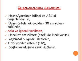 İÇ KANAMALARDA ILKYARDIM:
 Hasta/yaralının bilinci ve ABC si
değerlendirilir,
 Üzeri örtülerek ayakları 30 cm yukarı
kaldırılır,
 Asla ve içecek verilmez,
 Hareket ettirilmez (özellikle kırık varsa),
 Yaşamsal bulguları incelenir,
 Tıbbi yardım istenir (112),
 Sağlık kuruluşuna sevki sağlanır.
 